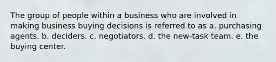 The group of people within a business who are involved in making business buying decisions is referred to as a. purchasing agents. b. deciders. c. negotiators. d. the new-task team. e. the buying center.