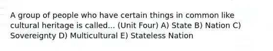 A group of people who have certain things in common like cultural heritage is called... (Unit Four) A) State B) Nation C) Sovereignty D) Multicultural E) Stateless Nation