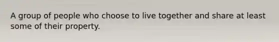 A group of people who choose to live together and share at least some of their property.