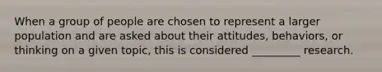 When a group of people are chosen to represent a larger population and are asked about their attitudes, behaviors, or thinking on a given topic, this is considered _________ research.