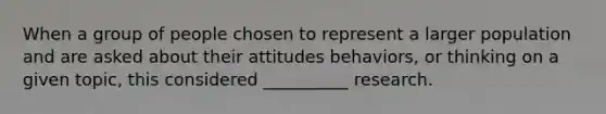 When a group of people chosen to represent a larger population and are asked about their attitudes behaviors, or thinking on a given topic, this considered __________ research.