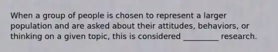 When a group of people is chosen to represent a larger population and are asked about their attitudes, behaviors, or thinking on a given topic, this is considered _________ research.