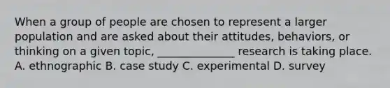 When a group of people are chosen to represent a larger population and are asked about their attitudes, behaviors, or thinking on a given topic, ______________ research is taking place. A. ethnographic B. case study C. experimental D. survey