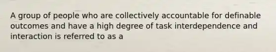 A group of people who are collectively accountable for definable outcomes and have a high degree of task interdependence and interaction is referred to as a