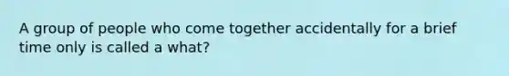 A group of people who come together accidentally for a brief time only is called a what?