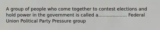 A group of people who come together to contest elections and hold power in the government is called a.................... Federal Union Political Party Pressure group