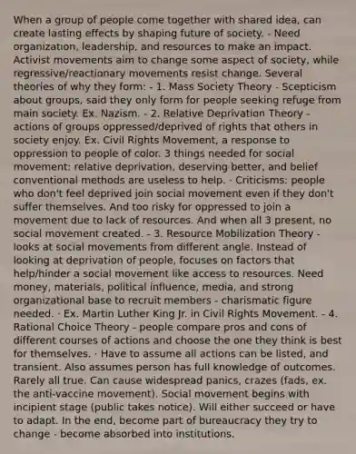 When a group of people come together with shared idea, can create lasting effects by shaping future of society. - Need organization, leadership, and resources to make an impact. Activist movements aim to change some aspect of society, while regressive/reactionary movements resist change. Several theories of why they form: - 1. Mass Society Theory - Scepticism about groups, said they only form for people seeking refuge from main society. Ex. Nazism. - 2. Relative Deprivation Theory - actions of groups oppressed/deprived of rights that others in society enjoy. Ex. Civil Rights Movement, a response to oppression to people of color. 3 things needed for social movement: relative deprivation, deserving better, and belief conventional methods are useless to help. · Criticisms: people who don't feel deprived join social movement even if they don't suffer themselves. And too risky for oppressed to join a movement due to lack of resources. And when all 3 present, no social movement created. - 3. Resource Mobilization Theory - looks at social movements from different angle. Instead of looking at deprivation of people, focuses on factors that help/hinder a social movement like access to resources. Need money, materials, political influence, media, and strong organizational base to recruit members - charismatic figure needed. · Ex. Martin Luther King Jr. in Civil Rights Movement. - 4. Rational Choice Theory - people compare pros and cons of different courses of actions and choose the one they think is best for themselves. · Have to assume all actions can be listed, and transient. Also assumes person has full knowledge of outcomes. Rarely all true. Can cause widespread panics, crazes (fads, ex. the anti-vaccine movement). Social movement begins with incipient stage (public takes notice). Will either succeed or have to adapt. In the end, become part of bureaucracy they try to change - become absorbed into institutions.