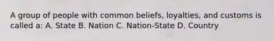 A group of people with common beliefs, loyalties, and customs is called a: A. State B. Nation C. Nation-State D. Country