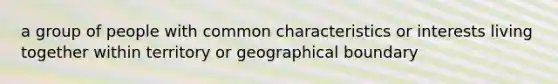 a group of people with common characteristics or interests living together within territory or geographical boundary