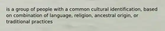 is a group of people with a common cultural identification, based on combination of language, religion, ancestral origin, or traditional practices