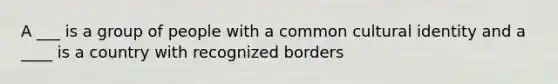 A ___ is a group of people with a common cultural identity and a ____ is a country with recognized borders