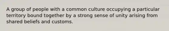 A group of people with a common culture occupying a particular territory bound together by a strong sense of unity arising from shared beliefs and customs.