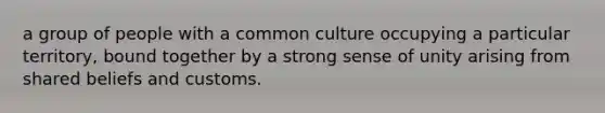 a group of people with a common culture occupying a particular territory, bound together by a strong sense of unity arising from shared beliefs and customs.