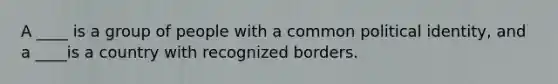 A ____ is a group of people with a common political identity, and a ____is a country with recognized borders.