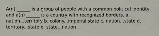 A(n) ______ is a group of people with a common political identity, and a(n) ______ is a country with recognized borders. a. nation...territory b. colony...imperial state c. nation...state d. territory...state e. state...nation