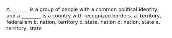 A _______ is a group of people with a common political identity, and a ________ is a country with recognized borders. a. territory, federalism b. nation, territory c. state, nation d. nation, state e. territory, state