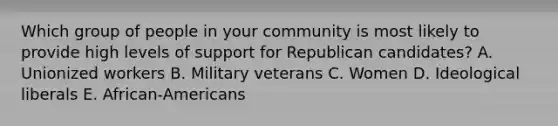 Which group of people in your community is most likely to provide high levels of support for Republican candidates? A. Unionized workers B. Military veterans C. Women D. Ideological liberals E. African-Americans