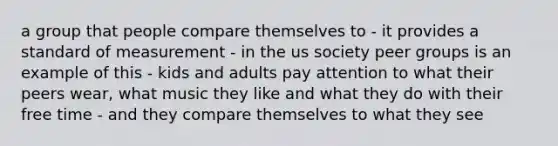 a group that people compare themselves to - it provides a standard of measurement - in the us society peer groups is an example of this - kids and adults pay attention to what their peers wear, what music they like and what they do with their free time - and they compare themselves to what they see