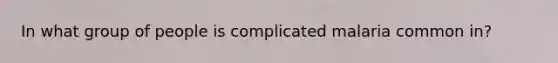 In what group of people is complicated malaria common in?