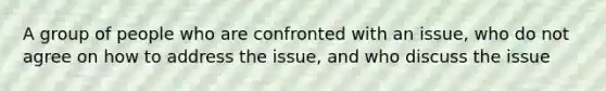 A group of people who are confronted with an issue, who do not agree on how to address the issue, and who discuss the issue