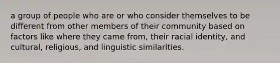 a group of people who are or who consider themselves to be different from other members of their community based on factors like where they came from, their racial identity, and cultural, religious, and linguistic similarities.