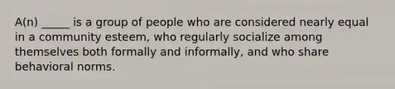 A(n) _____ is a group of people who are considered nearly equal in a community esteem, who regularly socialize among themselves both formally and informally, and who share behavioral norms.