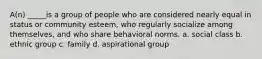 A(n) _____is a group of people who are considered nearly equal in status or community esteem, who regularly socialize among themselves, and who share behavioral norms. a. social class b. ethnic group c. family d. aspirational group