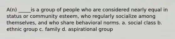 A(n) _____is a group of people who are considered nearly equal in status or community esteem, who regularly socialize among themselves, and who share behavioral norms. a. social class b. ethnic group c. family d. aspirational group