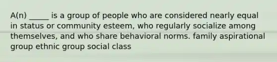 A(n) _____ is a group of people who are considered nearly equal in status or community esteem, who regularly socialize among themselves, and who share behavioral norms. family aspirational group ethnic group social class