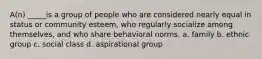 A(n) _____is a group of people who are considered nearly equal in status or community esteem, who regularly socialize among themselves, and who share behavioral norms. a. family b. ethnic group c. social class d. aspirational group