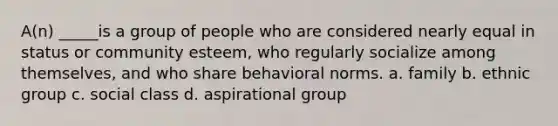 A(n) _____is a group of people who are considered nearly equal in status or community esteem, who regularly socialize among themselves, and who share behavioral norms. a. family b. ethnic group c. social class d. aspirational group