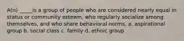 A(n) _____is a group of people who are considered nearly equal in status or community esteem, who regularly socialize among themselves, and who share behavioral norms. a. aspirational group b. social class c. family d. ethnic group