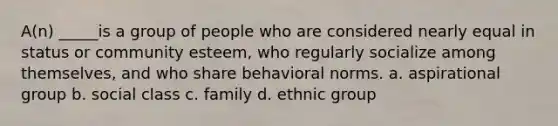 A(n) _____is a group of people who are considered nearly equal in status or community esteem, who regularly socialize among themselves, and who share behavioral norms. a. aspirational group b. social class c. family d. ethnic group