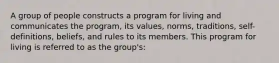 A group of people constructs a program for living and communicates the program, its values, norms, traditions, self-definitions, beliefs, and rules to its members. This program for living is referred to as the group's: