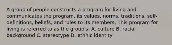 A group of people constructs a program for living and communicates the program, its values, norms, traditions, self-definitions, beliefs, and rules to its members. This program for living is referred to as the group's: A. culture B. racial background C. stereotype D. ethnic identity