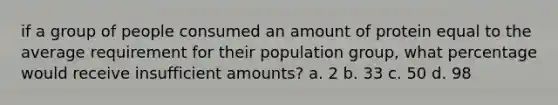 if a group of people consumed an amount of protein equal to the average requirement for their population group, what percentage would receive insufficient amounts? a. 2 b. 33 c. 50 d. 98