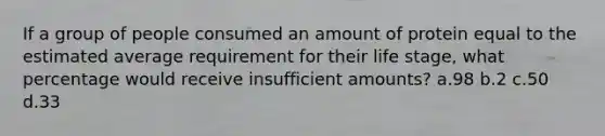 If a group of people consumed an amount of protein equal to the estimated average requirement for their life stage, what percentage would receive insufficient amounts? a.98 b.2 c.50 d.33