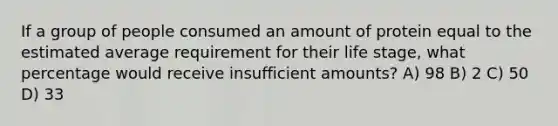 If a group of people consumed an amount of protein equal to the estimated average requirement for their life stage, what percentage would receive insufficient amounts? A) 98 B) 2 C) 50 D) 33