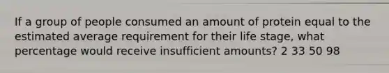 If a group of people consumed an amount of protein equal to the estimated average requirement for their life stage, what percentage would receive insufficient amounts? 2 33 50 98