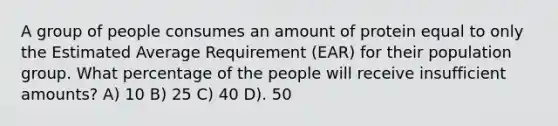 A group of people consumes an amount of protein equal to only the Estimated Average Requirement (EAR) for their population group. What percentage of the people will receive insufficient amounts? A) 10 B) 25 C) 40 D). 50