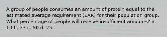 A group of people consumes an amount of protein equal to the estimated average requirement (EAR) for their population group. What percentage of people will receive insufficient amounts? a. 10 b. 33 c. 50 d. 25