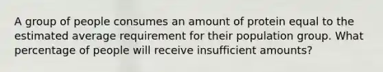 A group of people consumes an amount of protein equal to the estimated average requirement for their population group. What percentage of people will receive insufficient amounts?