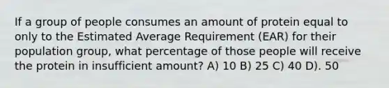 If a group of people consumes an amount of protein equal to only to the Estimated Average Requirement (EAR) for their population group, what percentage of those people will receive the protein in insufficient amount? A) 10 B) 25 C) 40 D). 50