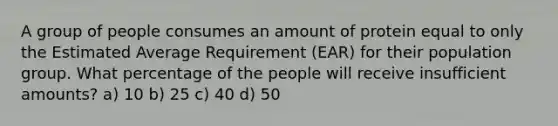 A group of people consumes an amount of protein equal to only the Estimated Average Requirement (EAR) for their population group. What percentage of the people will receive insufficient amounts? a) 10 b) 25 c) 40 d) 50