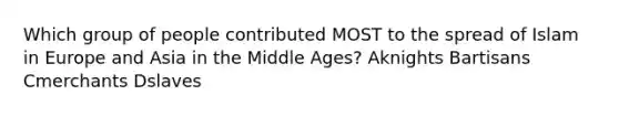 Which group of people contributed MOST to the spread of Islam in Europe and Asia in the Middle Ages? Aknights Bartisans Cmerchants Dslaves