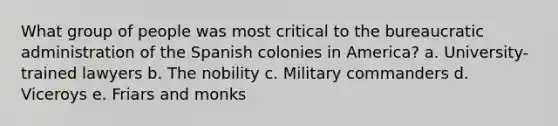 What group of people was most critical to the bureaucratic administration of the Spanish colonies in America? a. University-trained lawyers b. The nobility c. Military commanders d. Viceroys e. Friars and monks