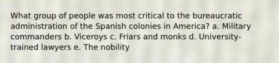 What group of people was most critical to the bureaucratic administration of the Spanish colonies in America? a. Military commanders b. Viceroys c. Friars and monks d. University-trained lawyers e. The nobility