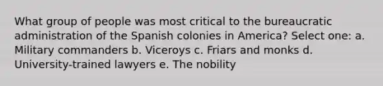 What group of people was most critical to the bureaucratic administration of the Spanish colonies in America? Select one: a. Military commanders b. Viceroys c. Friars and monks d. University-trained lawyers e. The nobility