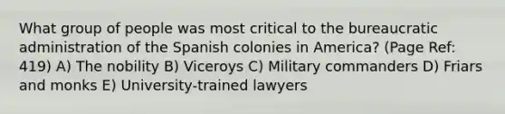 What group of people was most critical to the bureaucratic administration of the Spanish colonies in America? (Page Ref: 419) A) The nobility B) Viceroys C) Military commanders D) Friars and monks E) University-trained lawyers