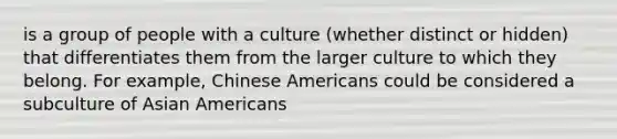 is a group of people with a culture (whether distinct or hidden) that differentiates them from the larger culture to which they belong. For example, Chinese Americans could be considered a subculture of Asian Americans